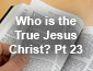 Who is the True Jesus Christ Pt23